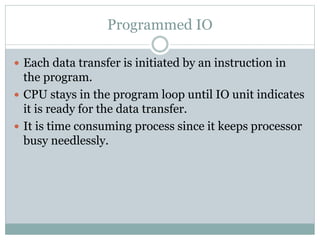 Programmed IO
 Each data transfer is initiated by an instruction in
the program.
 CPU stays in the program loop until IO unit indicates
it is ready for the data transfer.
 It is time consuming process since it keeps processor
busy needlessly.
 