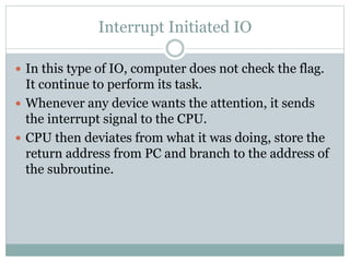 Interrupt Initiated IO
 In this type of IO, computer does not check the flag.
It continue to perform its task.
 Whenever any device wants the attention, it sends
the interrupt signal to the CPU.
 CPU then deviates from what it was doing, store the
return address from PC and branch to the address of
the subroutine.
 