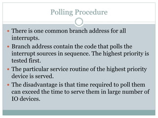 Polling Procedure
 There is one common branch address for all
interrupts.
 Branch address contain the code that polls the
interrupt sources in sequence. The highest priority is
tested first.
 The particular service routine of the highest priority
device is served.
 The disadvantage is that time required to poll them
can exceed the time to serve them in large number of
IO devices.
 