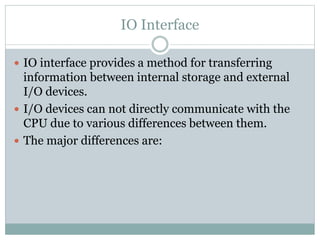 IO Interface
 IO interface provides a method for transferring
information between internal storage and external
I/O devices.
 I/O devices can not directly communicate with the
CPU due to various differences between them.
 The major differences are:
 