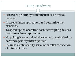 Using Hardware
 Hardware priority system function as an overall
manager.
 It accepts interrupt request and determine the
priorities.
 To speed up the operation each interrupting devices
has its own interrupt vector.
 No polling is required, all decision are established by
hardware priority interrupt unit.
 It can be established by serial or parallel connection
of interrupt lines.
 