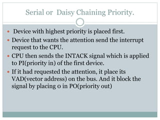 Serial or Daisy Chaining Priority.
 Device with highest priority is placed first.
 Device that wants the attention send the interrupt
request to the CPU.
 CPU then sends the INTACK signal which is applied
to PI(priority in) of the first device.
 If it had requested the attention, it place its
VAD(vector address) on the bus. And it block the
signal by placing 0 in PO(priority out)
 