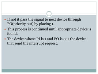  If not it pass the signal to next device through
PO(priority out) by placing 1.
 This process is continued until appropriate device is
found.
 The device whose PI is 1 and PO is 0 is the device
that send the interrupt request.
 