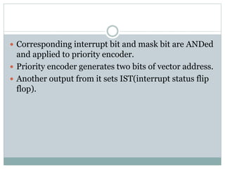  Corresponding interrupt bit and mask bit are ANDed
and applied to priority encoder.
 Priority encoder generates two bits of vector address.
 Another output from it sets IST(interrupt status flip
flop).
 