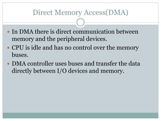 Direct Memory Access(DMA)
 In DMA there is direct communication between
memory and the peripheral devices.
 CPU is idle and has no control over the memory
buses.
 DMA controller uses buses and transfer the data
directly between I/O devices and memory.
 