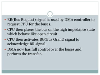  BR(Bus Request) signal is used by DMA controller to
request CPU for the buses.
 CPU then places the bus on the high impedance state
which behave like open circuit.
 CPU then activates BG(Bus Grant) signal to
acknowledge BR signal.
 DMA now has full control over the buses and
perform the transfer.
 
