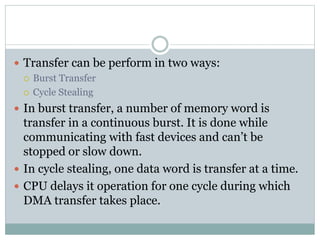  Transfer can be perform in two ways:
 Burst Transfer
 Cycle Stealing
 In burst transfer, a number of memory word is
transfer in a continuous burst. It is done while
communicating with fast devices and can’t be
stopped or slow down.
 In cycle stealing, one data word is transfer at a time.
 CPU delays it operation for one cycle during which
DMA transfer takes place.
 