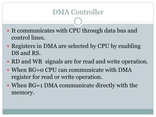 DMA Controller
 It communicates with CPU through data bus and
control lines.
 Registers in DMA are selected by CPU by enabling
DS and RS.
 RD and WR signals are for read and write operation.
 When BG=0 CPU can communicate with DMA
register for read or write operation.
 When BG=1 DMA communicate directly with the
memory.
 