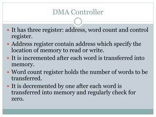 DMA Controller
 It has three register: address, word count and control
register.
 Address register contain address which specify the
location of memory to read or write.
 It is incremented after each word is transferred into
memory.
 Word count register holds the number of words to be
transferred.
 It is decremented by one after each word is
transferred into memory and regularly check for
zero.
 
