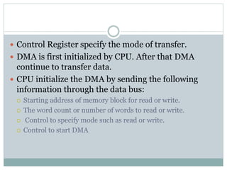  Control Register specify the mode of transfer.
 DMA is first initialized by CPU. After that DMA
continue to transfer data.
 CPU initialize the DMA by sending the following
information through the data bus:
 Starting address of memory block for read or write.
 The word count or number of words to read or write.
 Control to specify mode such as read or write.
 Control to start DMA
 