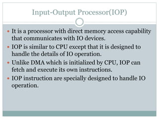 Input-Output Processor(IOP)
 It is a processor with direct memory access capability
that communicates with IO devices.
 IOP is similar to CPU except that it is designed to
handle the details of IO operation.
 Unlike DMA which is initialized by CPU, IOP can
fetch and execute its own instructions.
 IOP instruction are specially designed to handle IO
operation.
 