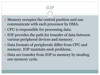 IOP
 Memory occupies the central position and can
communicate with each processor by DMA.
 CPU is responsible for processing data.
 IOP provides the path for transfer of data between
various peripheral devices and memory.
 Data formats of peripherals differ from CPU and
memory. IOP maintain such problems.
 Data are transfer from IOP to memory by stealing
one memory cycle.
 
