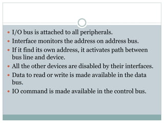  I/O bus is attached to all peripherals.
 Interface monitors the address on address bus.
 If it find its own address, it activates path between
bus line and device.
 All the other devices are disabled by their interfaces.
 Data to read or write is made available in the data
bus.
 IO command is made available in the control bus.
 