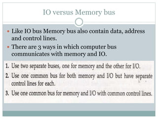 IO versus Memory bus
 Like IO bus Memory bus also contain data, address
and control lines.
 There are 3 ways in which computer bus
communicates with memory and IO.
 