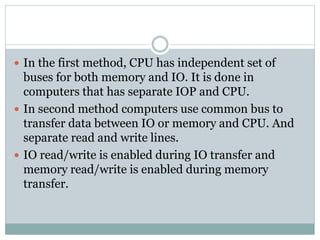  In the first method, CPU has independent set of
buses for both memory and IO. It is done in
computers that has separate IOP and CPU.
 In second method computers use common bus to
transfer data between IO or memory and CPU. And
separate read and write lines.
 IO read/write is enabled during IO transfer and
memory read/write is enabled during memory
transfer.
 