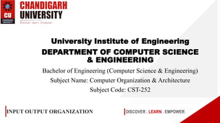 DISCOVER . LEARN . EMPOWER
INPUT OUTPUT ORGANIZATION
University Institute of Engineering
DEPARTMENT OF COMPUTER SCIENCE
& ENGINEERING
Bachelor of Engineering (Computer Science & Engineering)
Subject Name: Computer Organization & Architecture
Subject Code: CST-252
 