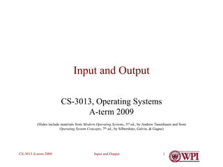 Input and Output
CS-3013 A-term 2009 1
Input and Output
CS-3013, Operating Systems
A-term 2009
(Slides include materials from Modern Operating Systems, 3rd ed., by Andrew Tanenbaum and from
Operating System Concepts, 7th ed., by Silbershatz, Galvin, & Gagne)
 