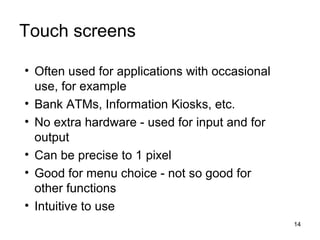 Touch screens
• Often used for applications with occasional
use, for example
• Bank ATMs, Information Kiosks, etc.
• No extra hardware - used for input and for
output
• Can be precise to 1 pixel
• Good for menu choice - not so good for
other functions
• Intuitive to use
14

 