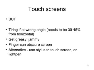 Touch screens
• BUT
• Tiring if at wrong angle (needs to be 30-45%
from horizontal)
• Get greasy, jammy
• Finger can obscure screen
• Alternative - use stylus to touch screen, or
lightpen
15

 