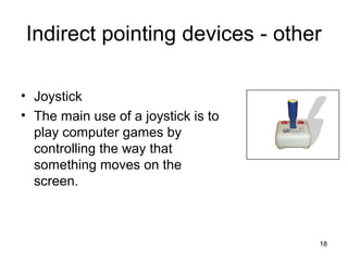 Indirect pointing devices - other
• Joystick
• The main use of a joystick is to
play computer games by
controlling the way that
something moves on the
screen.

18

 