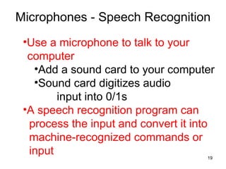Microphones - Speech Recognition
•Use a microphone to talk to your
computer
•Add a sound card to your computer
•Sound card digitizes audio
input into 0/1s
•A speech recognition program can
process the input and convert it into
machine-recognized commands or
input
19

 