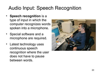 Audio Input: Speech Recognition
• Speech recognition is a
type of input in which the
computer recognizes words
spoken into a microphone.
• Special software and a
microphone are required.
• Latest technology uses
continuous speech
recognition where the user
does not have to pause
between words.
20

 