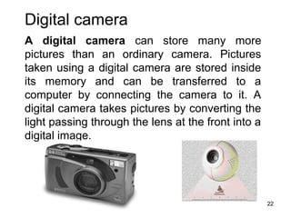 Digital camera
A digital camera can store many more
pictures than an ordinary camera. Pictures
taken using a digital camera are stored inside
its memory and can be transferred to a
computer by connecting the camera to it. A
digital camera takes pictures by converting the
light passing through the lens at the front into a
digital image.

22

 