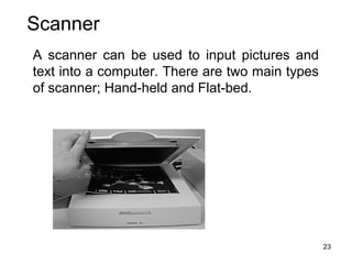 Scanner
A scanner can be used to input pictures and
text into a computer. There are two main types
of scanner; Hand-held and Flat-bed.

23

 