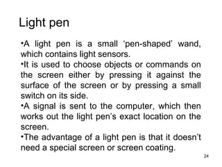 Light pen
•A light pen is a small ‘pen-shaped’ wand,
which contains light sensors.
•It is used to choose objects or commands on
the screen either by pressing it against the
surface of the screen or by pressing a small
switch on its side.
•A signal is sent to the computer, which then
works out the light pen’s exact location on the
screen.
•The advantage of a light pen is that it doesn’t
need a special screen or screen coating.
24

 