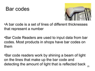 Bar codes
•A bar code is a set of lines of different thicknesses
that represent a number
•Bar Code Readers are used to input data from bar
codes. Most products in shops have bar codes on
them
•Bar code readers work by shining a beam of light
on the lines that make up the bar code and
detecting the amount of light that is reflected back

25

 