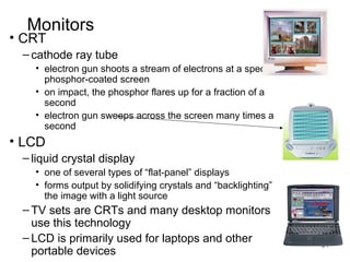 Monitors

• CRT

– cathode ray tube
• electron gun shoots a stream of electrons at a specially
phosphor-coated screen
• on impact, the phosphor flares up for a fraction of a
second
• electron gun sweeps across the screen many times a
second

• LCD
– liquid crystal display
• one of several types of “flat-panel” displays
• forms output by solidifying crystals and “backlighting”
the image with a light source

– TV sets are CRTs and many desktop monitors
use this technology
– LCD is primarily used for laptops and other
portable devices

31

 