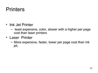 Printers
• Ink Jet Printer
– least expensive, color, slower with a higher per page
cost than laser printers

• Laser Printer
– More expensive, faster, lower per page cost than ink
jet,

33

 