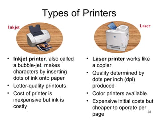 Types of Printers
Inkjet

• Inkjet printer, also called
a bubble-jet, makes
characters by inserting
dots of ink onto paper
• Letter-quality printouts
• Cost of printer is
inexpensive but ink is
costly

Laser

• Laser printer works like
a copier
• Quality determined by
dots per inch (dpi)
produced
• Color printers available
• Expensive initial costs but
cheaper to operate per
35
page

 