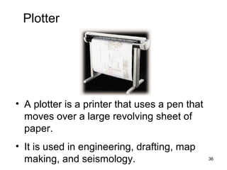 Plotter

• A plotter is a printer that uses a pen that
moves over a large revolving sheet of
paper.
• It is used in engineering, drafting, map
making, and seismology.

36

 