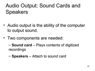 Audio Output: Sound Cards and
Speakers
• Audio output is the ability of the computer
to output sound.
• Two components are needed:
– Sound card – Plays contents of digitized
recordings
– Speakers – Attach to sound card
37

 