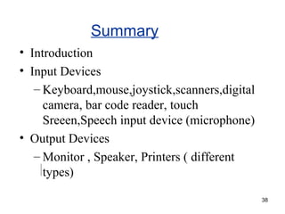 Summary
• Introduction
• Input Devices
– Keyboard,mouse,joystick,scanners,digital
camera, bar code reader, touch
Sreeen,Speech input device (microphone)
• Output Devices
– Monitor , Speaker, Printers ( different
types)
38

 