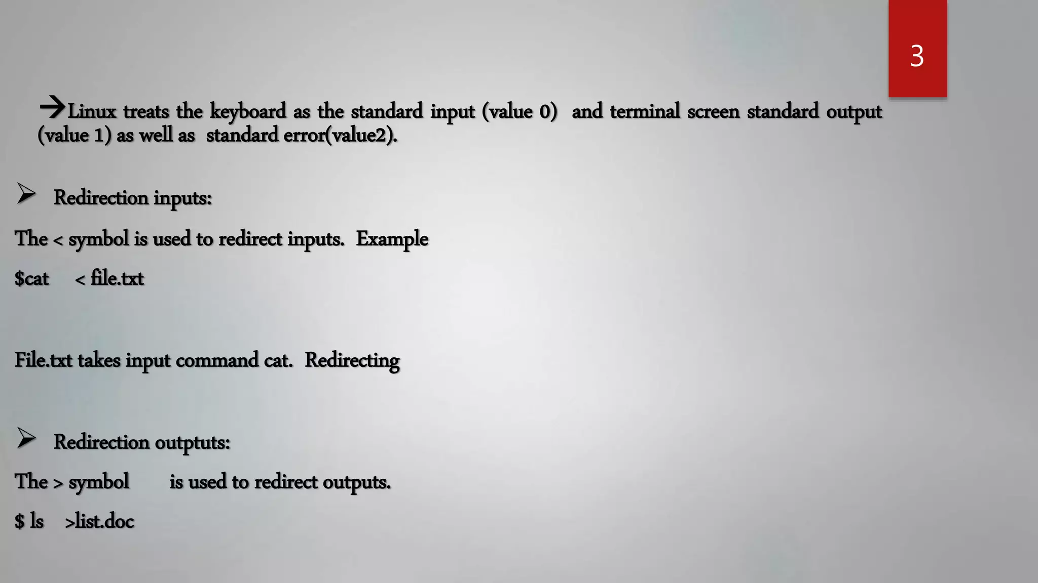 3
Linux treats the keyboard as the standard input (value 0) and terminal screen standard output
(value 1) as well as standard error(value2).
Redirection inputs:
The < symbol is used to redirect inputs. Example
$cat < file.txt
File.txt takes input command cat. Redirecting
Redirection outptuts:
The > symbol is used to redirect outputs.
$ ls >list.doc