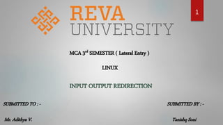 1
MCA 3rd SEMESTER ( Lateral Entry )
LINUX
INPUT OUTPUT REDIRECTION
SUBMITTED TO : -
Mr. Adithya V.
SUBMITTED BY : -
Tanishq Soni
 