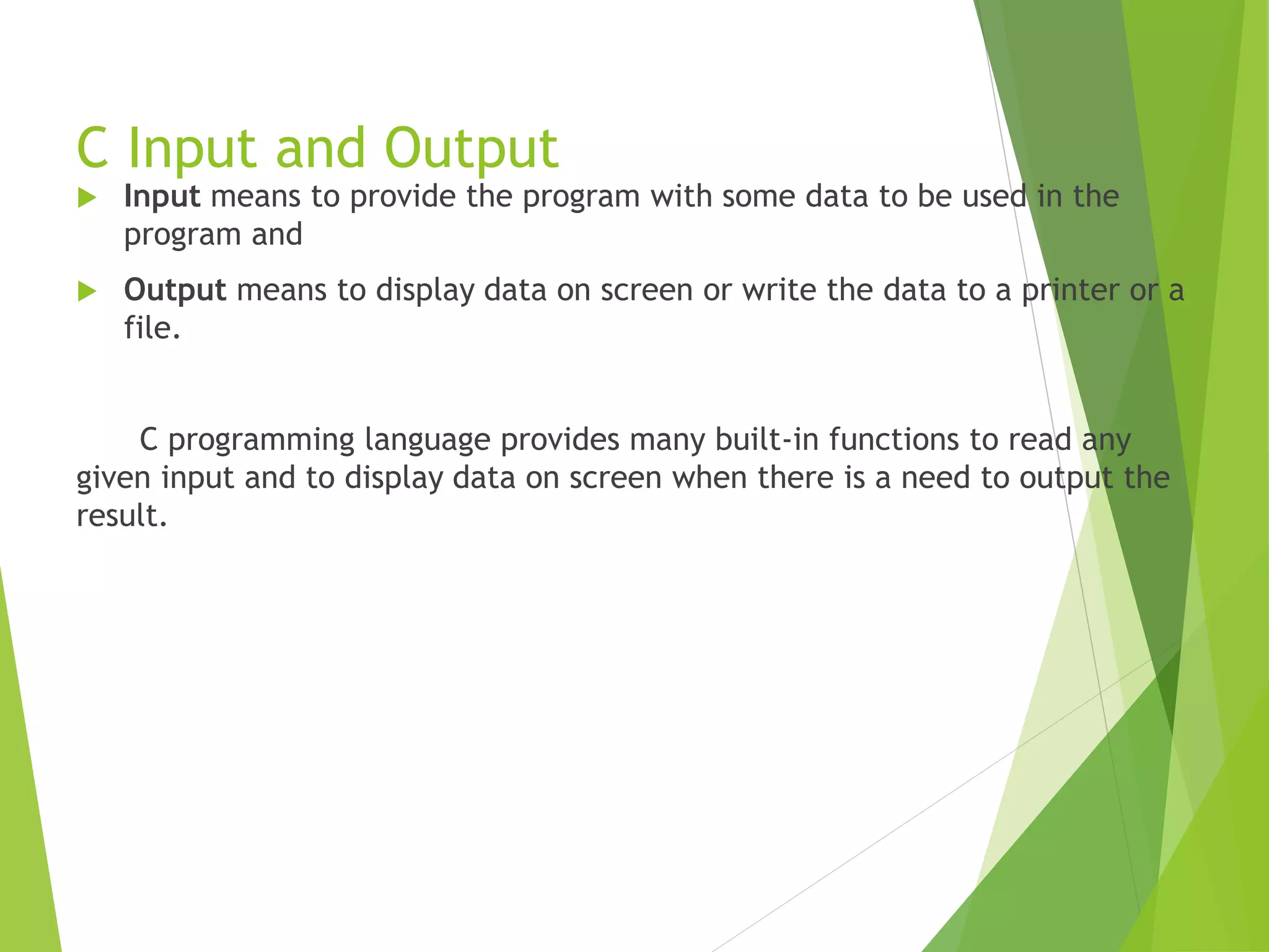 C Input and Output  Input means to provide the program with some data to be used in the program and  Output means to display data on screen or write the data to a printer or a file. C programming language provides many built-in functions to read any given input and to display data on screen when there is a need to output the result. 
