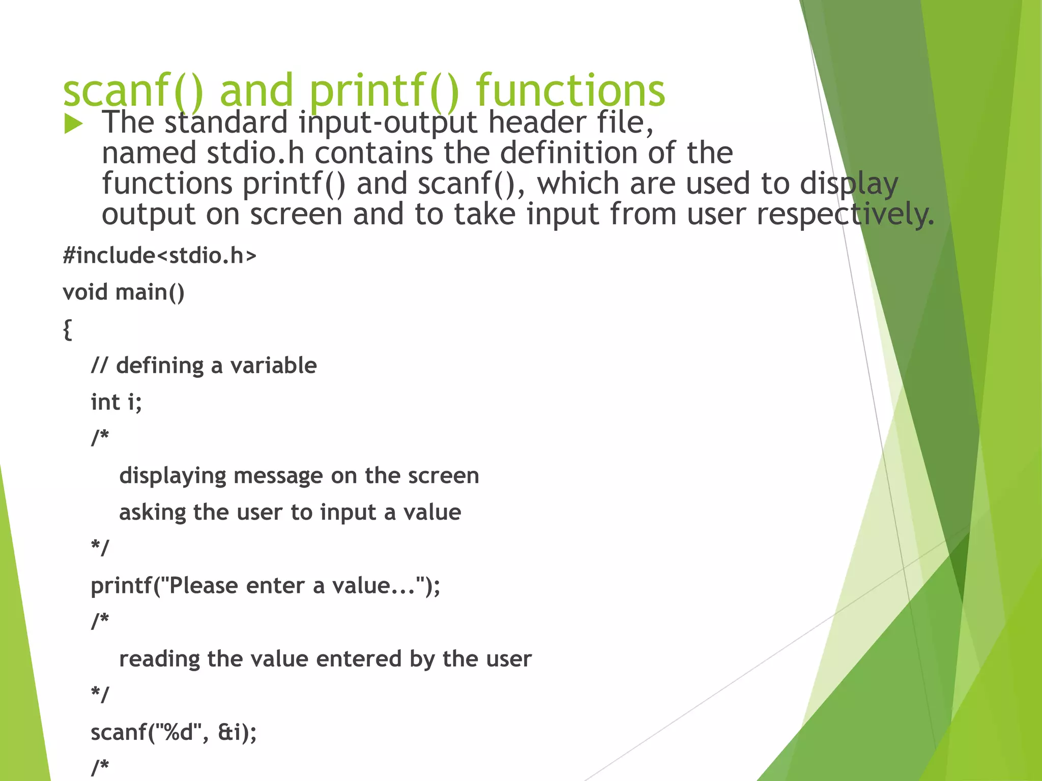 scanf() and printf() functions  The standard input-output header file, named stdio.h contains the definition of the functions printf() and scanf(), which are used to display output on screen and to take input from user respectively. #include<stdio.h> void main() { // defining a variable int i; /* displaying message on the screen asking the user to input a value */ printf("Please enter a value..."); /* reading the value entered by the user */ scanf("%d", &i); /* 