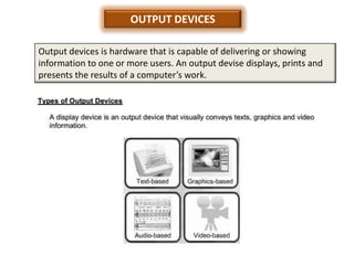 OUTPUT DEVICES

Output devices is hardware that is capable of delivering or showing
information to one or more users. An output devise displays, prints and
presents the results of a computer’s work.
 