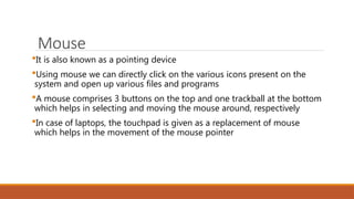 Mouse
It is also known as a pointing device
Using mouse we can directly click on the various icons present on the
system and open up various files and programs
A mouse comprises 3 buttons on the top and one trackball at the bottom
which helps in selecting and moving the mouse around, respectively
In case of laptops, the touchpad is given as a replacement of mouse
which helps in the movement of the mouse pointer
 