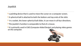 Joystick
a pointing device that is used to move the cursor on a computer screen.
A spherical ball is attached to both the bottom and top ends of the stick.
 In a socket, the lower spherical ball slides. It can move in all four directions.
The joystick’s function is comparable to that of a mouse.
It is primarily used in CAD (Computer-Aided Design) and playing video games
on the computer.
 