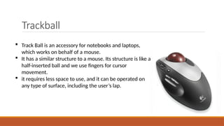 Trackball
 Track Ball is an accessory for notebooks and laptops,
which works on behalf of a mouse.
 It has a similar structure to a mouse. Its structure is like a
half-inserted ball and we use fingers for cursor
movement.
 it requires less space to use, and it can be operated on
any type of surface, including the user’s lap.
 