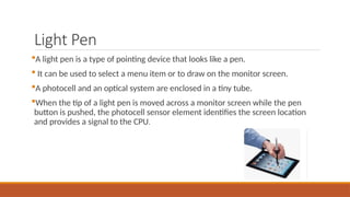Light Pen
A light pen is a type of pointing device that looks like a pen.
 It can be used to select a menu item or to draw on the monitor screen.
A photocell and an optical system are enclosed in a tiny tube.
When the tip of a light pen is moved across a monitor screen while the pen
button is pushed, the photocell sensor element identifies the screen location
and provides a signal to the CPU.
 