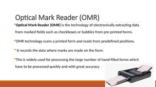 Optical Mark Reader (OMR)
Optical Mark Reader (OMR) is the technology of electronically extracting data
from marked fields such as checkboxes or bubbles from pre-printed forms.
OMR technology scans a printed form and reads from predefined positions.
 It records the data where marks are made on the form.
This is widely used for processing the large number of hand-filled forms which
have to be processed quickly and with great accuracy.
 