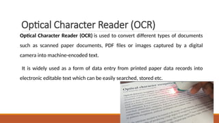 Optical Character Reader (OCR)
Optical Character Reader (OCR) is used to convert different types of documents
such as scanned paper documents, PDF files or images captured by a digital
camera into machine-encoded text.
It is widely used as a form of data entry from printed paper data records into
electronic editable text which can be easily searched, stored etc.
 