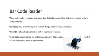 Bar Code Reader
A bar code reader is a device that reads data that is bar-coded (data that is represented by light
and dark lines).
Bar-coded data is commonly used to mark things, number books, and so on.
It could be a handheld scanner or part of a stationary scanner.
 A bar code reader scans a bar code image, converts it to an alphanumeric value, and then sends it
to the computer to which it is connected.
 