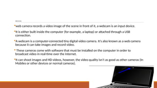 WebCamera
web camera records a video image of the scene in front of it, a webcam is an input device.
It is either built inside the computer (for example, a laptop) or attached through a USB
connection.
A webcam is a computer-connected tiny digital video camera. It’s also known as a web camera
because it can take images and record video.
 These cameras come with software that must be installed on the computer in order to
broadcast video in real-time over the Internet.
It can shoot images and HD videos, however, the video quality isn’t as good as other cameras (In
Mobiles or other devices or normal cameras).
 