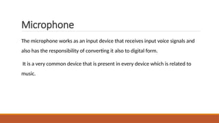 Microphone
The microphone works as an input device that receives input voice signals and
also has the responsibility of converting it also to digital form.
It is a very common device that is present in every device which is related to
music.
 